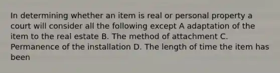 In determining whether an item is real or personal property a court will consider all the following except A adaptation of the item to the real estate B. The method of attachment C. Permanence of the installation D. The length of time the item has been