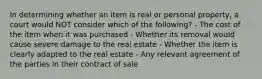 In determining whether an item is real or personal property, a court would NOT consider which of the following? - The cost of the item when it was purchased - Whether its removal would cause severe damage to the real estate - Whether the item is clearly adapted to the real estate - Any relevant agreement of the parties in their contract of sale