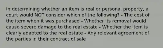 In determining whether an item is real or personal property, a court would NOT consider which of the following? - The cost of the item when it was purchased - Whether its removal would cause severe damage to the real estate - Whether the item is clearly adapted to the real estate - Any relevant agreement of the parties in their contract of sale