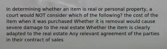 In determining whether an item is real or personal property, a court would NOT consider which of the following? the cost of the item when it was purchased Whether it is removal would cause severe damage to the real estate Whether the item is clearly adapted to the real estate Any relevant agreement of the parties in their <a href='https://www.questionai.com/knowledge/kmBj8f1HSt-contract-of-sale' class='anchor-knowledge'>contract of sale</a>s