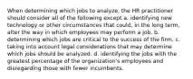 When determining which jobs to analyze, the HR practitioner should consider all of the following except a. identifying new technology or other circumstances that could, in the long term, alter the way in which employees may perform a job. b. determining which jobs are critical to the success of the firm. c. taking into account legal considerations that may determine which jobs should be analyzed. d. identifying the jobs with the greatest percentage of the organization's employees and disregarding those with fewer incumbents.