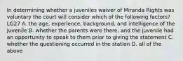 In determining whether a juveniles waiver of Miranda Rights was voluntary the court will consider which of the following factors? LG27 A. the age, experience, background, and intelligence of the juvenile B. whether the parents were there, and the juvenile had an opportunity to speak to them prior to giving the statement C. whether the questioning occurred in the station D. all of the above