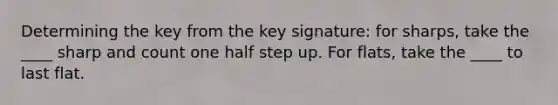 Determining the key from the key signature: for sharps, take the ____ sharp and count one half step up. For flats, take the ____ to last flat.