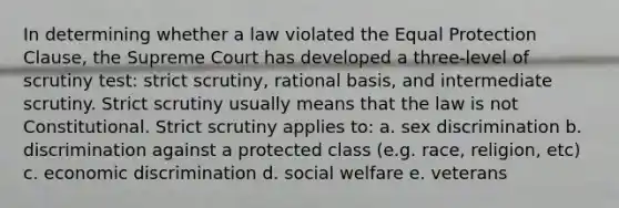 In determining whether a law violated the Equal Protection Clause, the Supreme Court has developed a three-level of scrutiny test: strict scrutiny, rational basis, and intermediate scrutiny. Strict scrutiny usually means that the law is not Constitutional. Strict scrutiny applies to: a. sex discrimination b. discrimination against a protected class (e.g. race, religion, etc) c. economic discrimination d. social welfare e. veterans