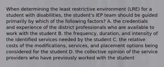 When determining the least restrictive environment (LRE) for a student with disabilities, the student's IEP team should be guided primarily by which of the following factors? A. the credentials and experience of the district professionals who are available to work with the student B. the frequency, duration, and intensity of the identified services needed by the student C. the relative costs of the modifications, services, and placement options being considered for the student D. the collective opinion of the service providers who have previously worked with the student