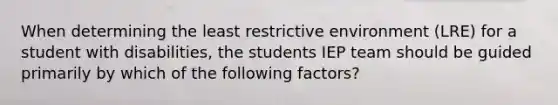 When determining the least restrictive environment (LRE) for a student with disabilities, the students IEP team should be guided primarily by which of the following factors?