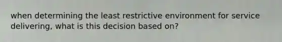 when determining the least restrictive environment for service delivering, what is this decision based on?