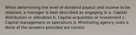 When determining the level of dividend payout and income to be retained, a manager is best described as engaging in a. Capital distribution or allocation b. Capital acquisition or investment c. Capital management or operations d. Minimizing agency costs e. None of the answers provided are correct