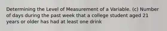 Determining the Level of Measurement of a Variable. (c) Number of days during the past week that a college student aged 21 years or older has had at least one drink