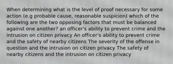 When determining what is the level of proof necessary for some action (e.g probable cause, reasonable suspicion) which of the following are the two opposing factors that must be balanced against one another? an officer's ability to prevent crime and the intrusion on citizen privacy An officer's ability to prevent crime and the safety of nearby citizens The severity of the offense in question and the intrusion on citizen privacy The safety of nearby citizens and the intrusion on citizen privacy