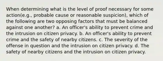 When determining what is the level of proof necessary for some action(e.g., probable cause or reasonable suspicion), which of the following are two opposing factors that must be balanced against one another? a. An officer's ability to prevent crime and the intrusion on citizen privacy. b. An officer's ability to prevent crime and the safety of nearby citizens. c. The severity of the offense in question and the intrusion on citizen privacy. d. The safety of nearby citizens and the intrusion on citizen privacy.