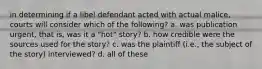 in determining if a libel defendant acted with actual malice, courts will consider which of the following? a. was publication urgent, that is, was it a "hot" story? b. how credible were the sources used for the story? c. was the plaintiff (i.e., the subject of the story) interviewed? d. all of these