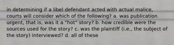 in determining if a libel defendant acted with actual malice, courts will consider which of the following? a. was publication urgent, that is, was it a "hot" story? b. how credible were the sources used for the story? c. was the plaintiff (i.e., the subject of the story) interviewed? d. all of these