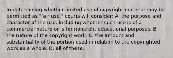 In determining whether limited use of copyright material may be permitted as "fair use," courts will consider: A. the purpose and character of the use, including whether such use is of a commercial nature or is for nonprofit educational purposes. B. the nature of the copyright work. C. the amount and substantiality of the portion used in relation to the copyrighted work as a whole. D. all of these.