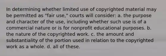 In determining whether limited use of copyrighted material may be permitted as "fair use," courts will consider: a. the purpose and character of the use, including whether such use is of a commercial nature or is for nonprofit educational purposes. b. the nature of the copyrighted work. c. the amount and substantiality of the portion used in relation to the copyrighted work as a whole. d. all of these.