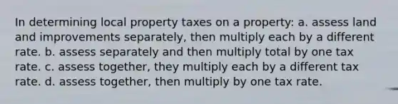 In determining local property taxes on a property: a. assess land and improvements separately, then multiply each by a different rate. b. assess separately and then multiply total by one tax rate. c. assess together, they multiply each by a different tax rate. d. assess together, then multiply by one tax rate.