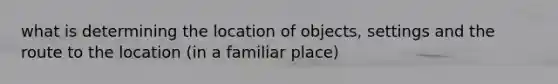 what is determining the location of objects, settings and the route to the location (in a familiar place)