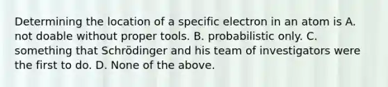 Determining the location of a specific electron in an atom is A. not doable without proper tools. B. probabilistic only. C. something that Schrödinger and his team of investigators were the first to do. D. None of the above.