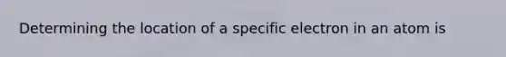 Determining the location of a specific electron in an atom is