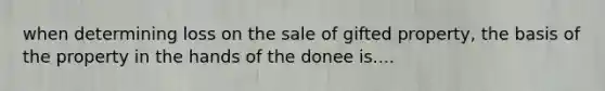 when determining loss on the sale of gifted property, the basis of the property in the hands of the donee is....