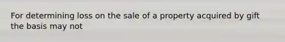 For determining loss on the sale of a property acquired by gift the basis may not