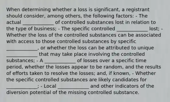 When determining whether a loss is significant, a registrant should consider, among others, the following factors: - The actual _____________ of controlled substances lost in relation to the type of business; - The specific controlled _____________ lost; - Whether the loss of the controlled substances can be associated with access to those controlled substances by specific _____________, or whether the loss can be attributed to unique _____________ that may take place involving the controlled substances; - A _____________ of losses over a specific time period, whether the losses appear to be random, and the results of efforts taken to resolve the losses; and, if known, - Whether the specific controlled substances are likely candidates for _____________; - Local _____________ and other indicators of the diversion potential of the missing controlled substance.