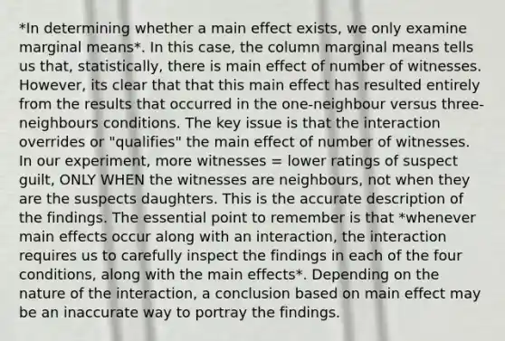 *In determining whether a main effect exists, we only examine marginal means*. In this case, the column marginal means tells us that, statistically, there is main effect of number of witnesses. However, its clear that that this main effect has resulted entirely from the results that occurred in the one-neighbour versus three-neighbours conditions. The key issue is that the interaction overrides or "qualifies" the main effect of number of witnesses. In our experiment, more witnesses = lower ratings of suspect guilt, ONLY WHEN the witnesses are neighbours, not when they are the suspects daughters. This is the accurate description of the findings. The essential point to remember is that *whenever main effects occur along with an interaction, the interaction requires us to carefully inspect the findings in each of the four conditions, along with the main effects*. Depending on the nature of the interaction, a conclusion based on main effect may be an inaccurate way to portray the findings.