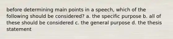 before determining main points in a speech, which of the following should be considered? a. the specific purpose b. all of these should be considered c. the general purpose d. the thesis statement