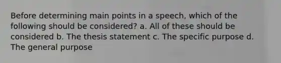 Before determining main points in a speech, which of the following should be considered? a. All of these should be considered b. The thesis statement c. The specific purpose d. The general purpose