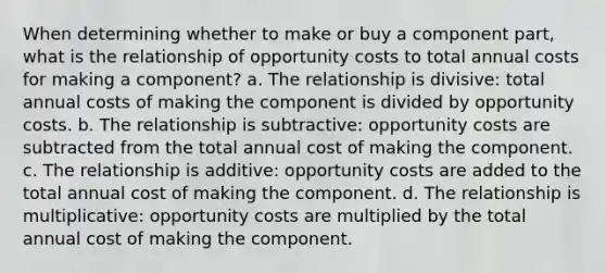 When determining whether to make or buy a component part, what is the relationship of opportunity costs to total annual costs for making a component? a. The relationship is divisive: total annual costs of making the component is divided by opportunity costs. b. The relationship is subtractive: opportunity costs are subtracted from the total annual cost of making the component. c. The relationship is additive: opportunity costs are added to the total annual cost of making the component. d. The relationship is multiplicative: opportunity costs are multiplied by the total annual cost of making the component.