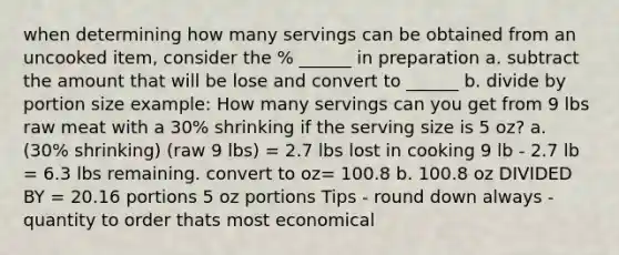 when determining how many servings can be obtained from an uncooked item, consider the % ______ in preparation a. subtract the amount that will be lose and convert to ______ b. divide by portion size example: How many servings can you get from 9 lbs raw meat with a 30% shrinking if the serving size is 5 oz? a. (30% shrinking) (raw 9 lbs) = 2.7 lbs lost in cooking 9 lb - 2.7 lb = 6.3 lbs remaining. convert to oz= 100.8 b. 100.8 oz DIVIDED BY = 20.16 portions 5 oz portions Tips - round down always - quantity to order thats most economical