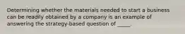 Determining whether the materials needed to start a business can be readily obtained by a company is an example of answering the strategy-based question of _____.