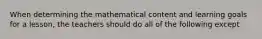 When determining the mathematical content and learning goals for a lesson, the teachers should do all of the following except