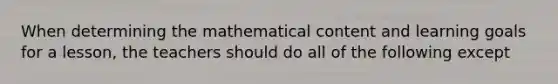 When determining the mathematical content and learning goals for a lesson, the teachers should do all of the following except