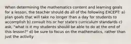 When determining the mathematics content and learning goals for a lesson, the teacher should do all of the following EXCEPT: a) plan goals that will take no longer than a day for students to accomplish b) consult his or her state's curriculum standards c) ask, "what is it my students should be able to do at the end of this lesson?" d) be sure to focus on the mathematics, rather than just the activity