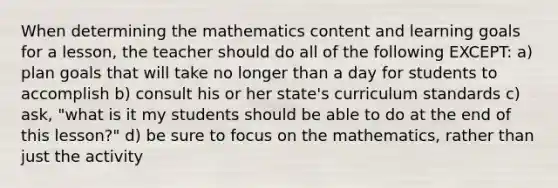 When determining the mathematics content and learning goals for a lesson, the teacher should do all of the following EXCEPT: a) plan goals that will take no longer than a day for students to accomplish b) consult his or her state's curriculum standards c) ask, "what is it my students should be able to do at the end of this lesson?" d) be sure to focus on the mathematics, rather than just the activity