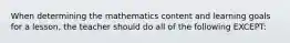 When determining the mathematics content and learning goals for a lesson, the teacher should do all of the following EXCEPT: