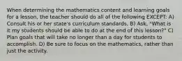 When determining the mathematics content and learning goals for a lesson, the teacher should do all of the following EXCEPT: A) Consult his or her state's curriculum standards. B) Ask, "What is it my students should be able to do at the end of this lesson?" C) Plan goals that will take no longer than a day for students to accomplish. D) Be sure to focus on the mathematics, rather than just the activity.