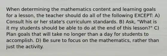 When determining the mathematics content and learning goals for a lesson, the teacher should do all of the following EXCEPT: A) Consult his or her state's curriculum standards. B) Ask, "What is it my students should be able to do at the end of this lesson?" C) Plan goals that will take no longer than a day for students to accomplish. D) Be sure to focus on the mathematics, rather than just the activity.