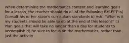 When determining the mathematics content and learning goals for a lesson, the teacher should do all of the following EXCEPT: a) Consult his or her state's curriculum standards b) Ask, "What is it my students should be able to do at the end of this lesson?" c) Plan goals that will take no longer than a day for students to accomplish d) Be sure to focus on the mathematics, rather than just the activity