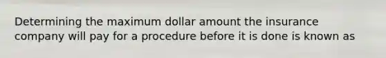 Determining the maximum dollar amount the insurance company will pay for a procedure before it is done is known as