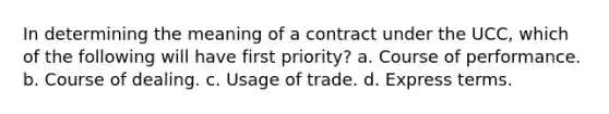 In determining the meaning of a contract under the UCC, which of the following will have first priority? a. Course of performance. b. Course of dealing. c. Usage of trade. d. Express terms.