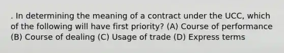 . In determining the meaning of a contract under the UCC, which of the following will have first priority? (A) Course of performance (B) Course of dealing (C) Usage of trade (D) Express terms