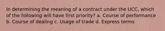 In determining the meaning of a contract under the UCC, which of the following will have first priority? a. Course of performance b. Course of dealing c. Usage of trade d. Express terms