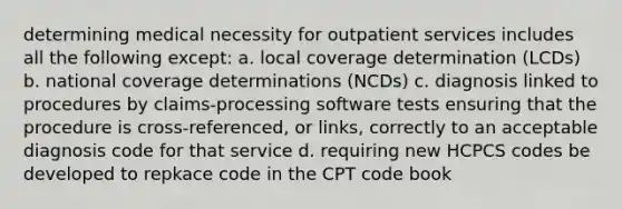 determining medical necessity for outpatient services includes all the following except: a. local coverage determination (LCDs) b. national coverage determinations (NCDs) c. diagnosis linked to procedures by claims-processing software tests ensuring that the procedure is cross-referenced, or links, correctly to an acceptable diagnosis code for that service d. requiring new HCPCS codes be developed to repkace code in the CPT code book