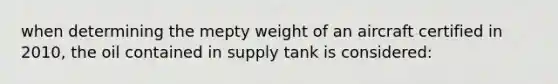 when determining the mepty weight of an aircraft certified in 2010, the oil contained in supply tank is considered: