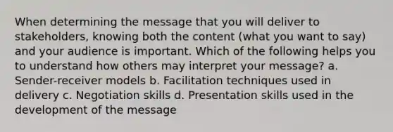 When determining the message that you will deliver to stakeholders, knowing both the content (what you want to say) and your audience is important. Which of the following helps you to understand how others may interpret your message? a. Sender-receiver models b. Facilitation techniques used in delivery c. Negotiation skills d. Presentation skills used in the development of the message