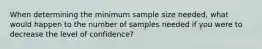 When determining the minimum sample size needed, what would happen to the number of samples needed if you were to decrease the level of confidence?