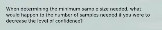 When determining the minimum sample size needed, what would happen to the number of samples needed if you were to decrease the level of confidence?