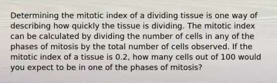 Determining the mitotic index of a dividing tissue is one way of describing how quickly the tissue is dividing. The mitotic index can be calculated by dividing the number of cells in any of the phases of mitosis by the total number of cells observed. If the mitotic index of a tissue is 0.2, how many cells out of 100 would you expect to be in one of the phases of mitosis?